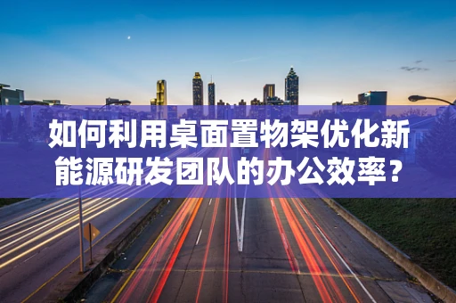 如何利用桌面置物架优化新能源研发团队的办公效率？