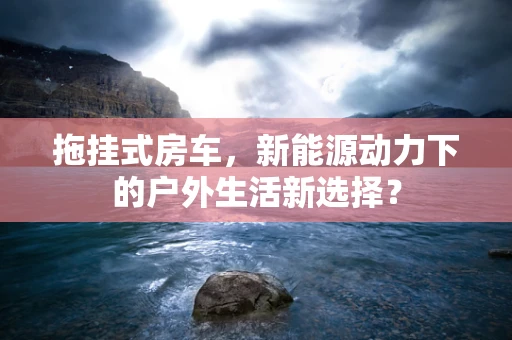 拖挂式房车，新能源动力下的户外生活新选择？