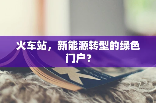 火车站，新能源转型的绿色门户？