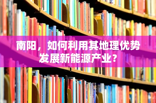 南阳，如何利用其地理优势发展新能源产业？