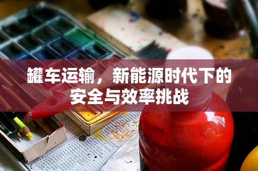 罐车运输，新能源时代下的安全与效率挑战