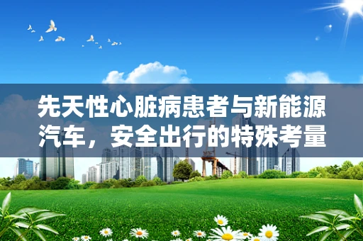 先天性心脏病患者与新能源汽车，安全出行的特殊考量