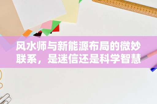 风水师与新能源布局的微妙联系，是迷信还是科学智慧的交融？
