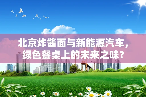 北京炸酱面与新能源汽车，绿色餐桌上的未来之味？