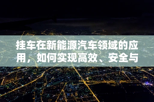 挂车在新能源汽车领域的应用，如何实现高效、安全与环保的平衡？