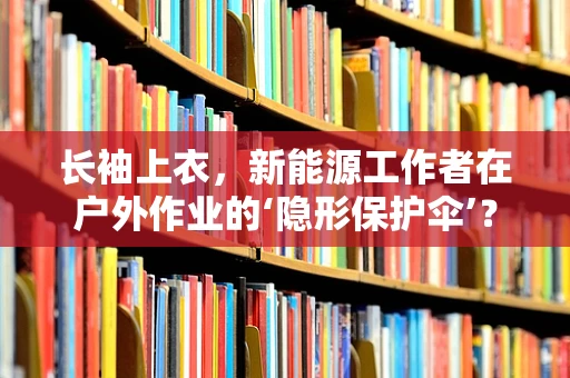 长袖上衣，新能源工作者在户外作业的‘隐形保护伞’？