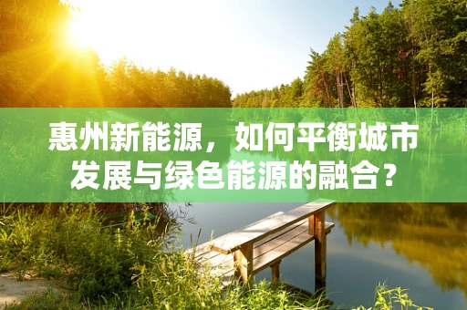 惠州新能源，如何平衡城市发展与绿色能源的融合？
