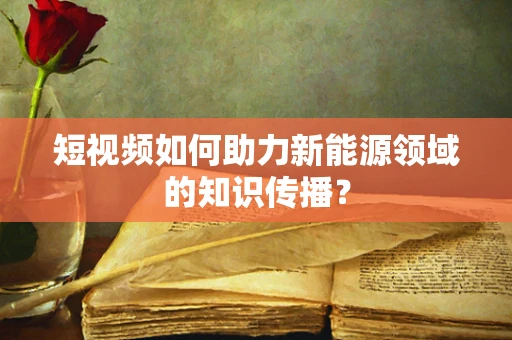 短视频如何助力新能源领域的知识传播？
