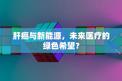 肝癌与新能源，未来医疗的绿色希望？