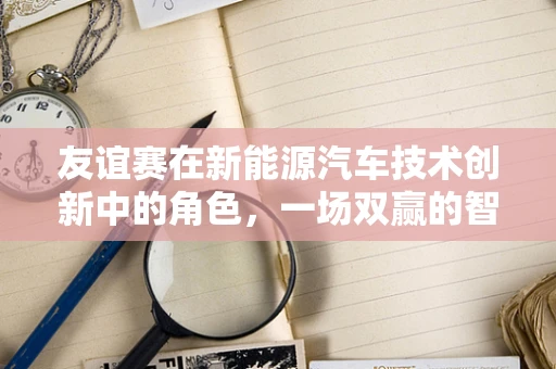 友谊赛在新能源汽车技术创新中的角色，一场双赢的智斗？