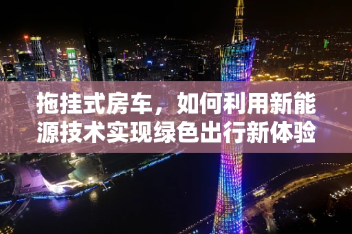 拖挂式房车，如何利用新能源技术实现绿色出行新体验？