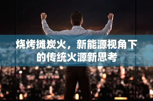 烧烤摊炭火，新能源视角下的传统火源新思考
