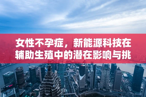 女性不孕症，新能源科技在辅助生殖中的潜在影响与挑战？