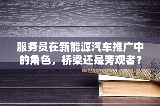 服务员在新能源汽车推广中的角色，桥梁还是旁观者？
