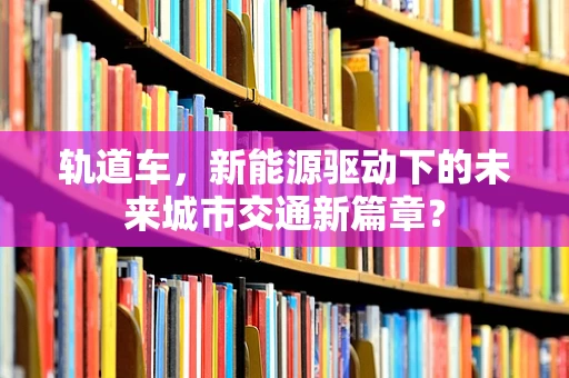 轨道车，新能源驱动下的未来城市交通新篇章？
