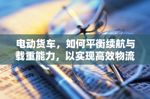 电动货车，如何平衡续航与载重能力，以实现高效物流？