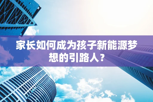 家长如何成为孩子新能源梦想的引路人？