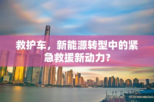 救护车，新能源转型中的紧急救援新动力？
