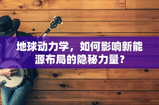 地球动力学，如何影响新能源布局的隐秘力量？