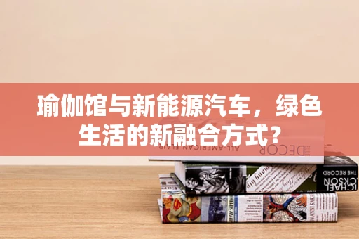 瑜伽馆与新能源汽车，绿色生活的新融合方式？