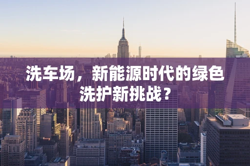 洗车场，新能源时代的绿色洗护新挑战？