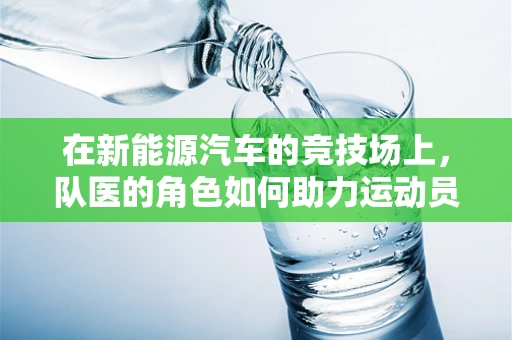 在新能源汽车的竞技场上，队医的角色如何助力运动员的‘续航’？
