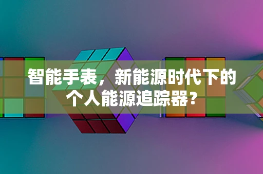 智能手表，新能源时代下的个人能源追踪器？