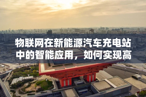 物联网在新能源汽车充电站中的智能应用，如何实现高效、安全的充电体验？