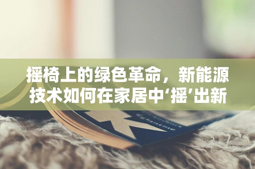 摇椅上的绿色革命，新能源技术如何在家居中‘摇’出新天地？