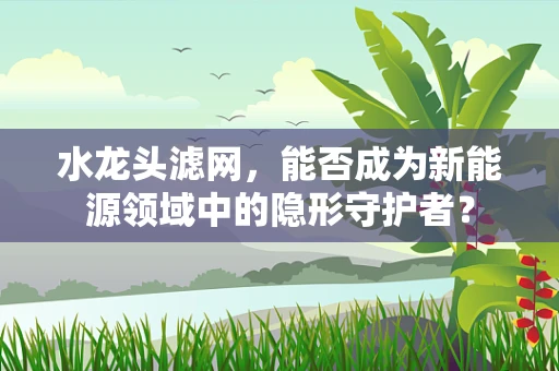 水龙头滤网，能否成为新能源领域中的隐形守护者？