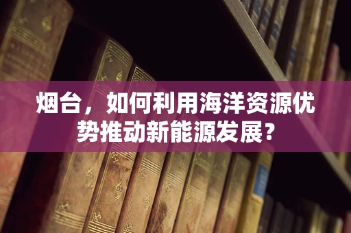烟台，如何利用海洋资源优势推动新能源发展？