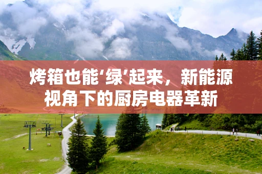 烤箱也能‘绿’起来，新能源视角下的厨房电器革新