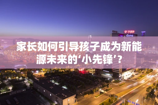 家长如何引导孩子成为新能源未来的‘小先锋’？
