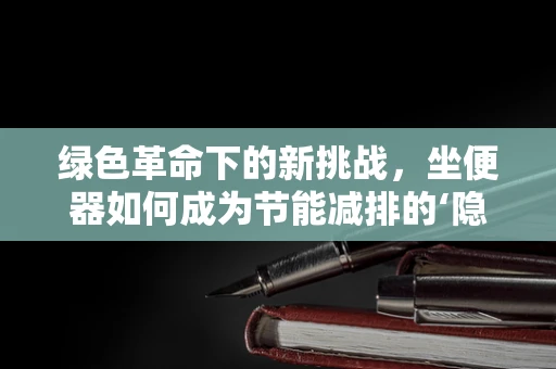 绿色革命下的新挑战，坐便器如何成为节能减排的‘隐秘英雄’？