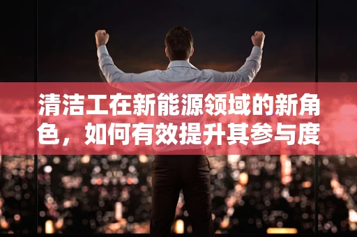清洁工在新能源领域的新角色，如何有效提升其参与度与贡献？
