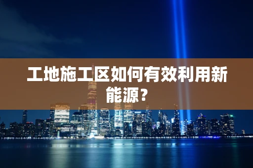 工地施工区如何有效利用新能源？