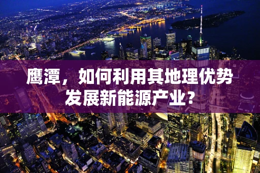 鹰潭，如何利用其地理优势发展新能源产业？
