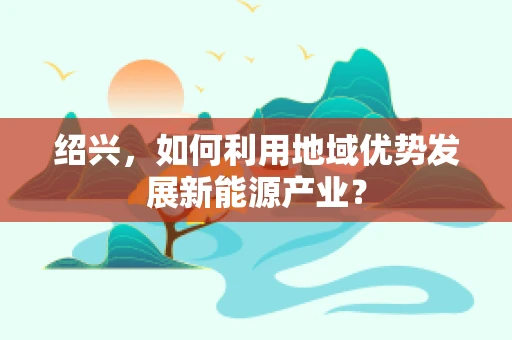 绍兴，如何利用地域优势发展新能源产业？