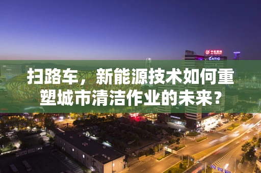 扫路车，新能源技术如何重塑城市清洁作业的未来？