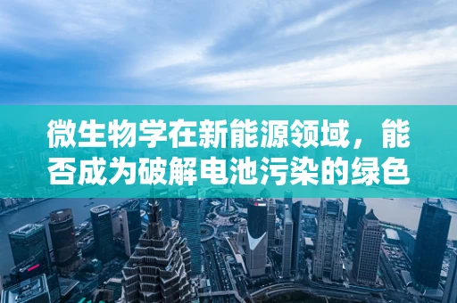 微生物学在新能源领域，能否成为破解电池污染的绿色钥匙？