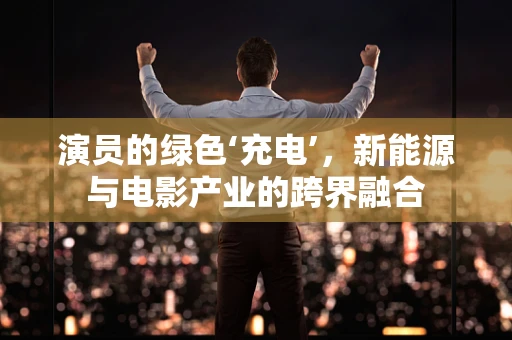 演员的绿色‘充电’，新能源与电影产业的跨界融合