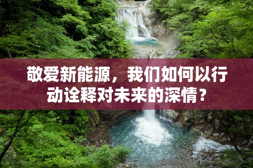 敬爱新能源，我们如何以行动诠释对未来的深情？