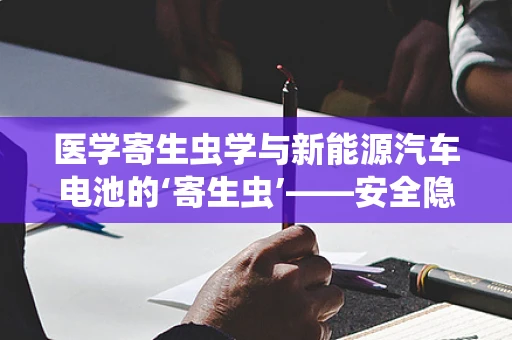医学寄生虫学与新能源汽车电池的‘寄生虫’——安全隐患有何异同？