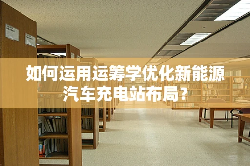 如何运用运筹学优化新能源汽车充电站布局？