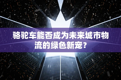骆驼车能否成为未来城市物流的绿色新宠？