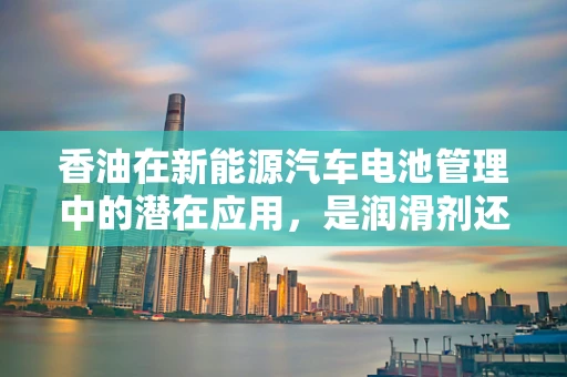 香油在新能源汽车电池管理中的潜在应用，是润滑剂还是新机遇？