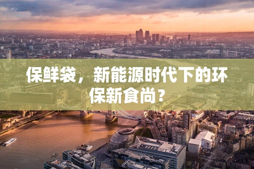 保鲜袋，新能源时代下的环保新食尚？