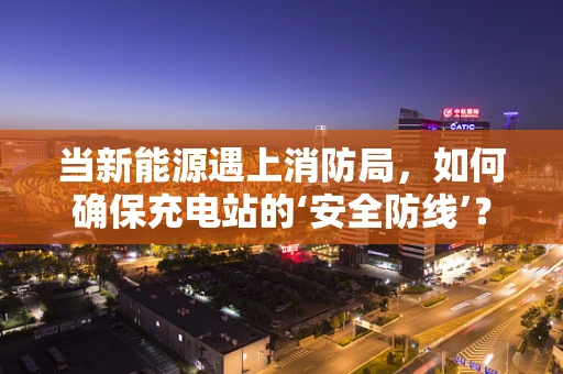 当新能源遇上消防局，如何确保充电站的‘安全防线’？