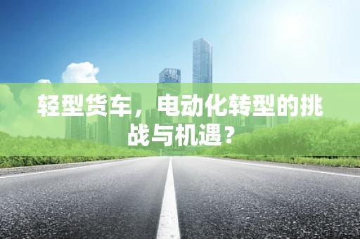 轻型货车，电动化转型的挑战与机遇？