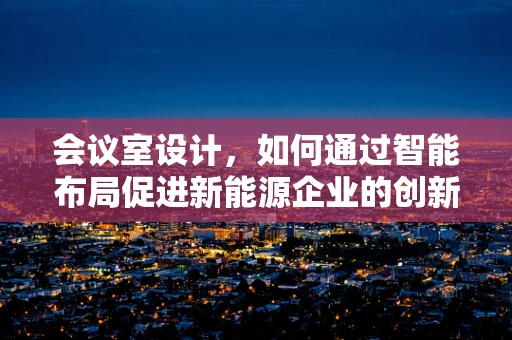 会议室设计，如何通过智能布局促进新能源企业的创新与协作？